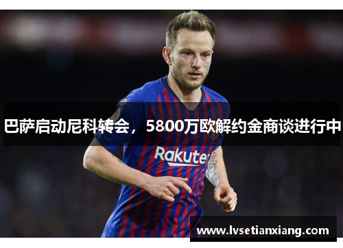 巴萨启动尼科转会，5800万欧解约金商谈进行中