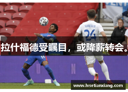 拉什福德受瞩目，或降薪转会。